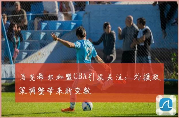 马克希尔加盟CBA引发关注,外援政策调整带来新变数