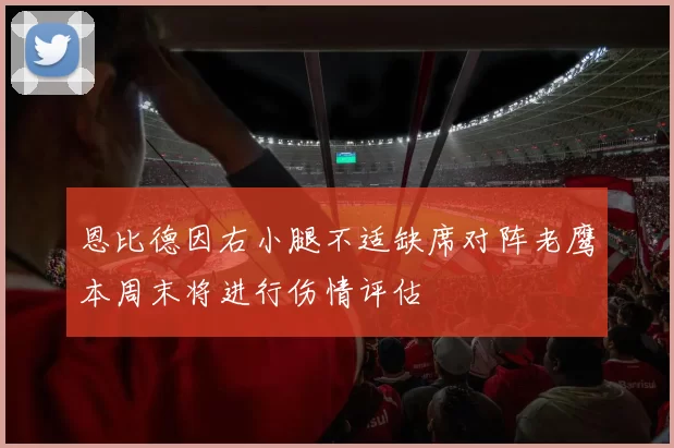 恩比德因右小腿不适缺席对阵老鹰本周末将进行伤情评估