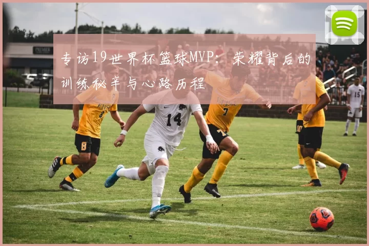 专访19世界杯篮球MVP：荣耀背后的训练秘辛与心路历程