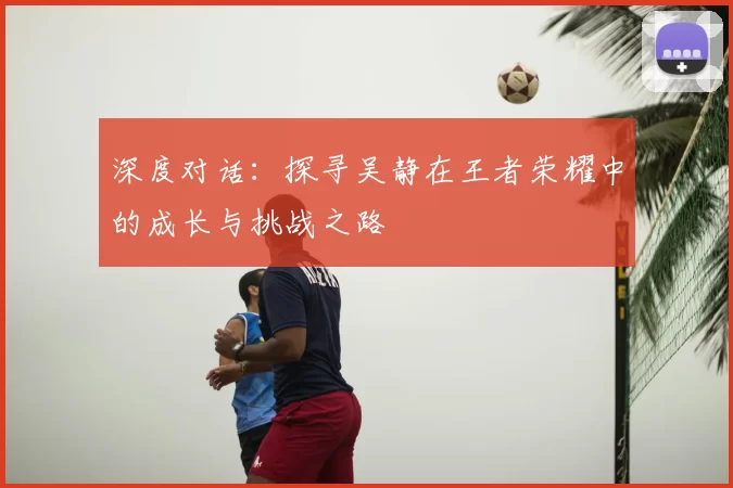深度对话:探寻吴静在王者荣耀中的成长与挑战之路