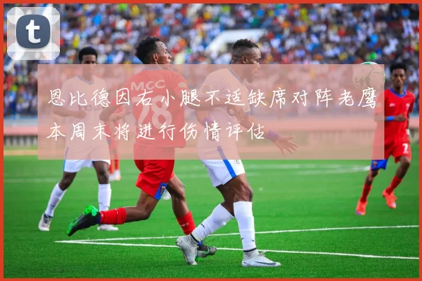恩比德因右小腿不适缺席对阵老鹰本周末将进行伤情评估