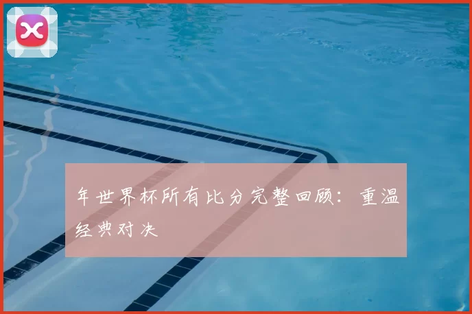 年世界杯所有比分完整回顾:重温经典对决