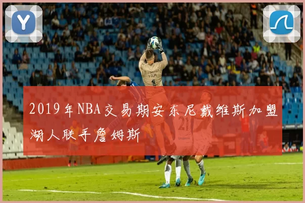2019年NBA交易期安东尼戴维斯加盟湖人联手詹姆斯