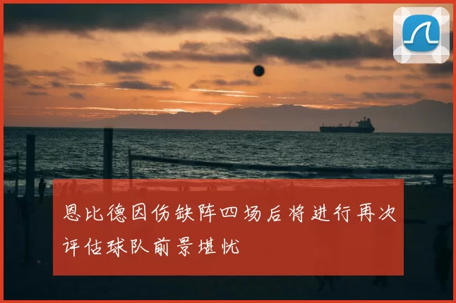 恩比德因伤缺阵四场后将进行再次评估球队前景堪忧