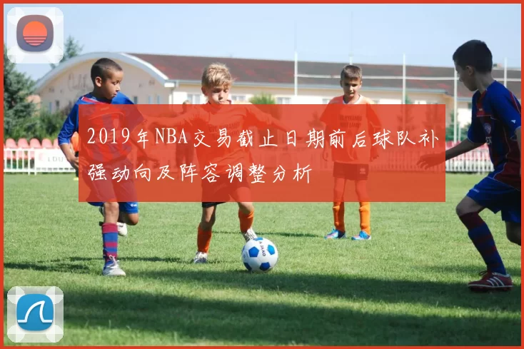 2019年NBA交易截止日期前后球队补强动向及阵容调整分析