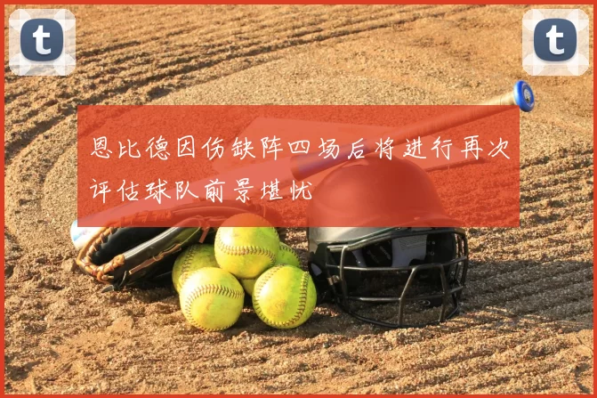 恩比德因伤缺阵四场后将进行再次评估球队前景堪忧
