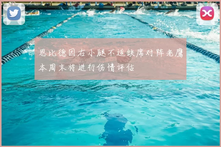 恩比德因右小腿不适缺席对阵老鹰本周末将进行伤情评估