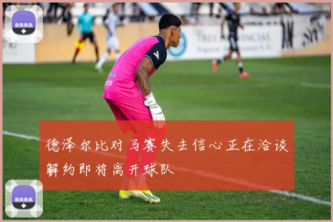 德泽尔比对马赛失去信心正在洽谈解约即将离开球队