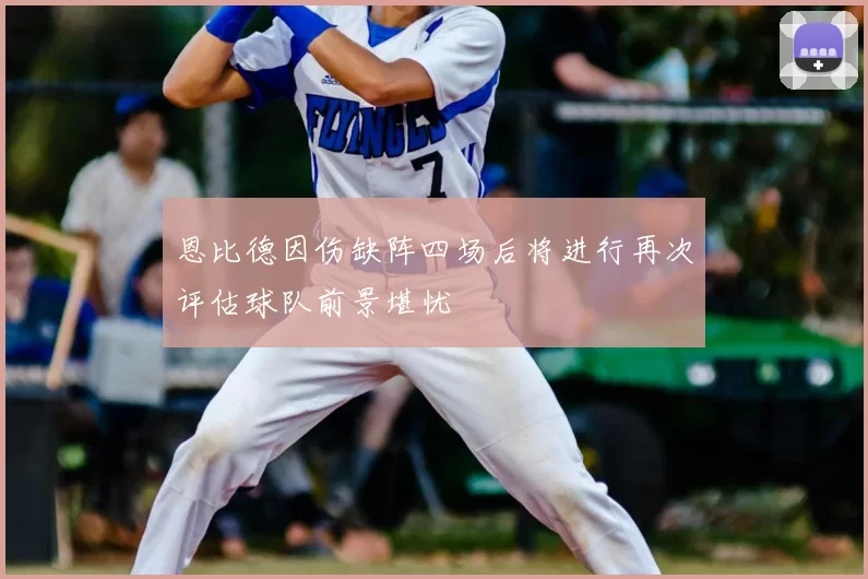 恩比德因伤缺阵四场后将进行再次评估球队前景堪忧