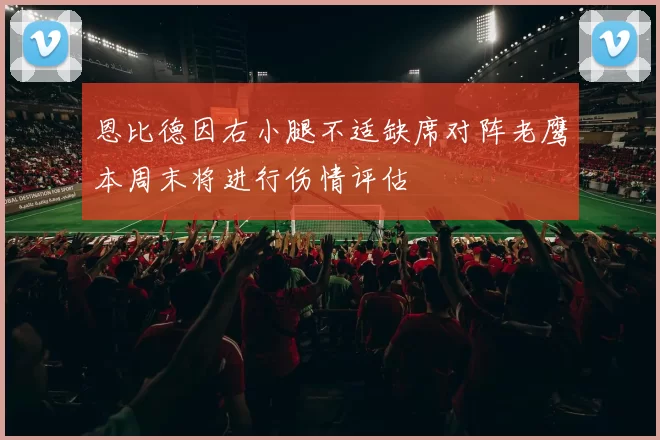 恩比德因右小腿不适缺席对阵老鹰本周末将进行伤情评估