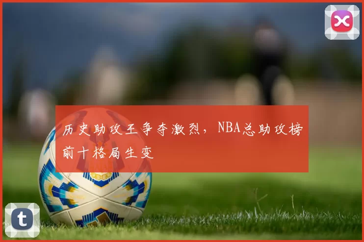 历史助攻王争夺激烈,NBA总助攻榜前十格局生变
