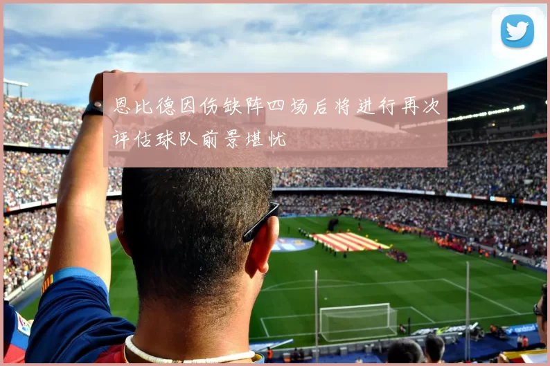 恩比德因伤缺阵四场后将进行再次评估球队前景堪忧
