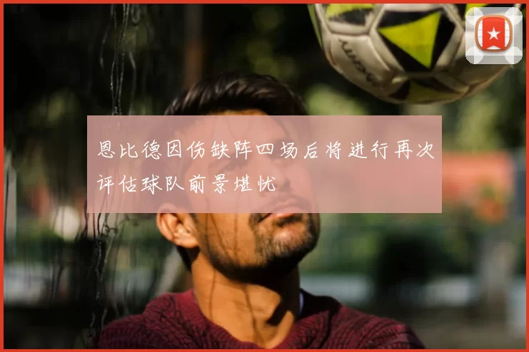 恩比德因伤缺阵四场后将进行再次评估球队前景堪忧