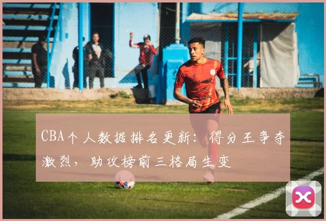 CBA个人数据排名更新：得分王争夺激烈，助攻榜前三格局生变