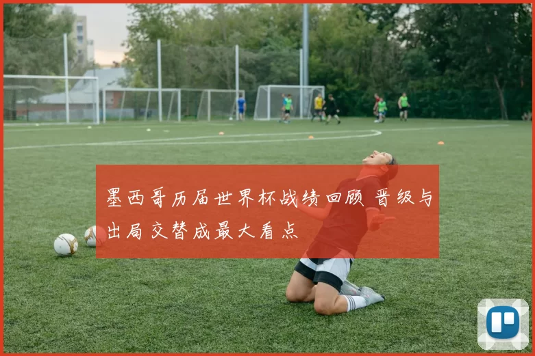 墨西哥历届世界杯战绩回顾 晋级与出局交替成最大看点