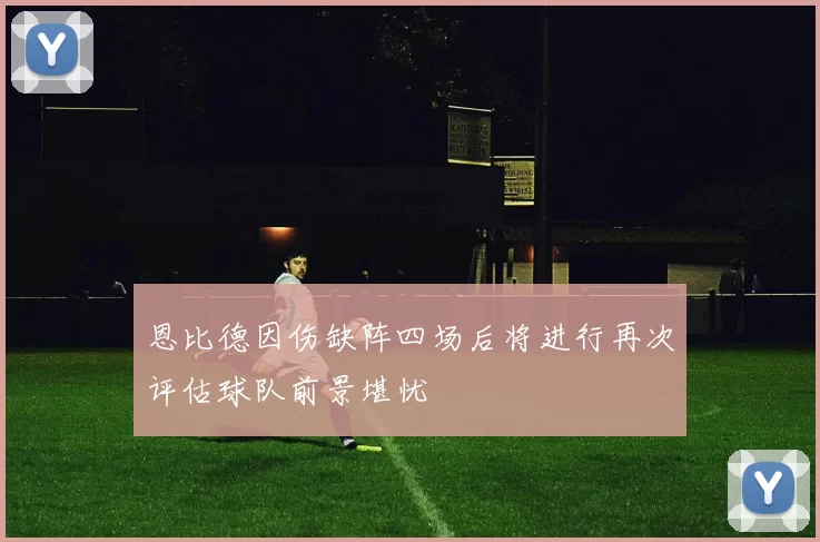 恩比德因伤缺阵四场后将进行再次评估球队前景堪忧