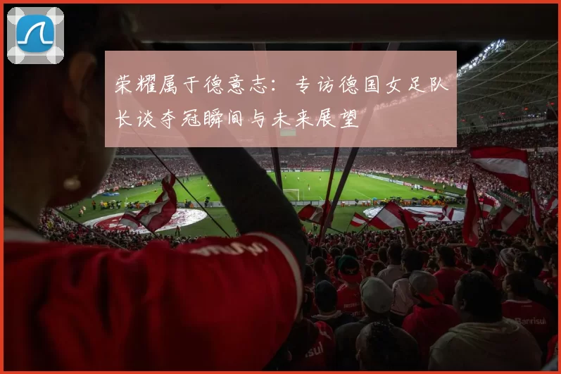 荣耀属于德意志:专访德国女足队长谈夺冠瞬间与未来展望