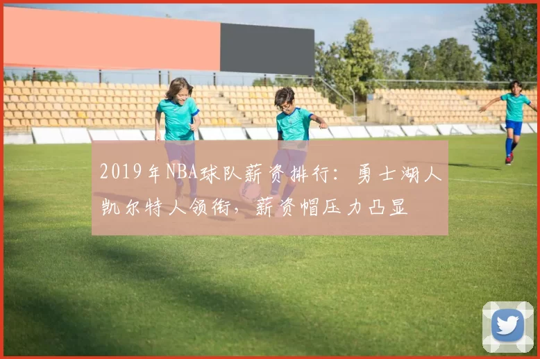 2019年NBA球队薪资排行：勇士湖人凯尔特人领衔，薪资帽压力凸显