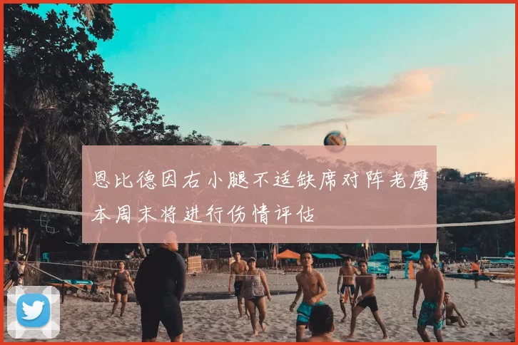 恩比德因右小腿不适缺席对阵老鹰本周末将进行伤情评估
