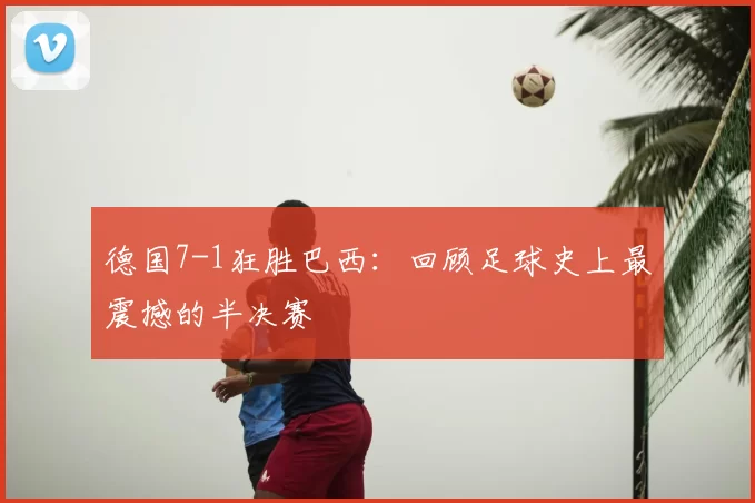 德国7-1狂胜巴西:回顾足球史上最震撼的半决赛
