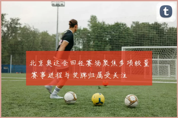 北京奥运会田径赛场聚焦多项较量 赛事进程与奖牌归属受关注