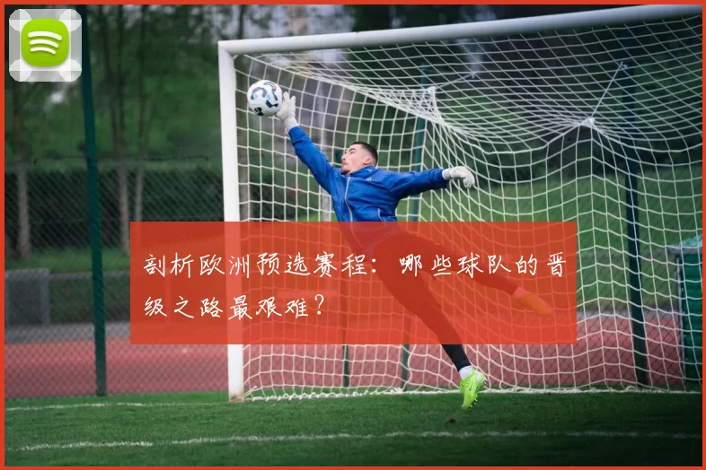 剖析欧洲预选赛程：哪些球队的晋级之路最艰难？