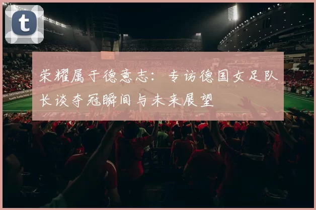 荣耀属于德意志:专访德国女足队长谈夺冠瞬间与未来展望