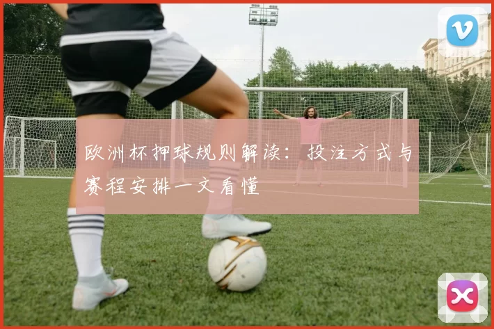 欧洲杯押球规则解读:投注方式与赛程安排一文看懂