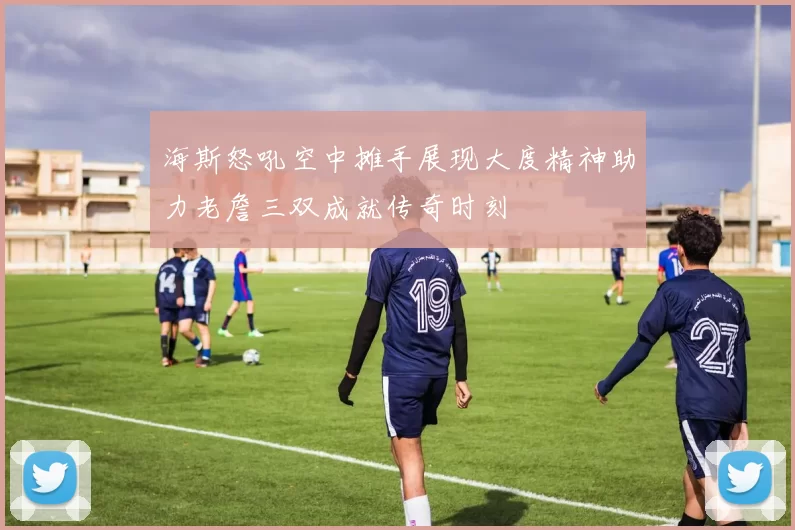 海斯怒吼空中摊手展现大度精神助力老詹三双成就传奇时刻
