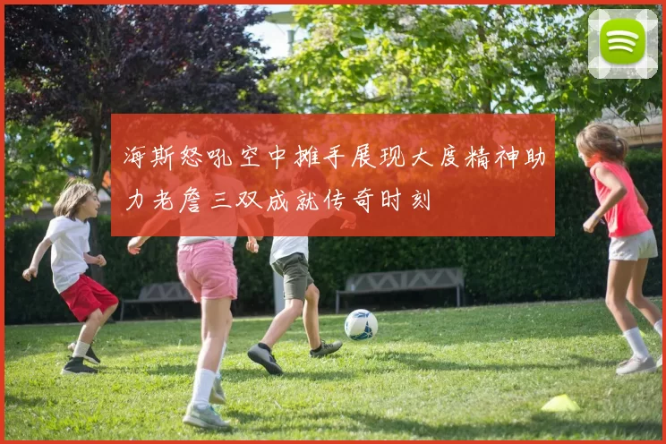 海斯怒吼空中摊手展现大度精神助力老詹三双成就传奇时刻