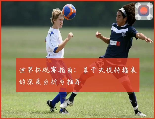 世界杯观赛指南:基于央视转播表的深度分析与推荐