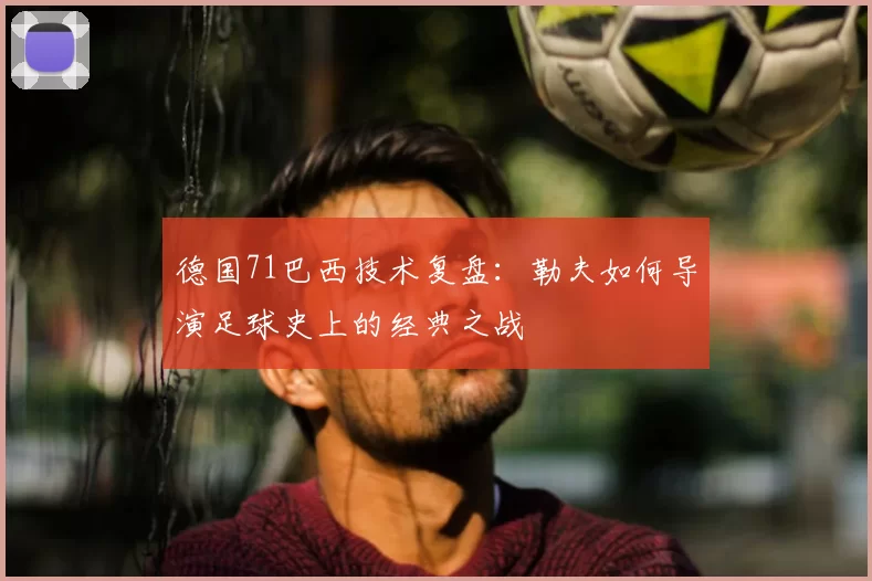 德国71巴西技术复盘:勒夫如何导演足球史上的经典之战