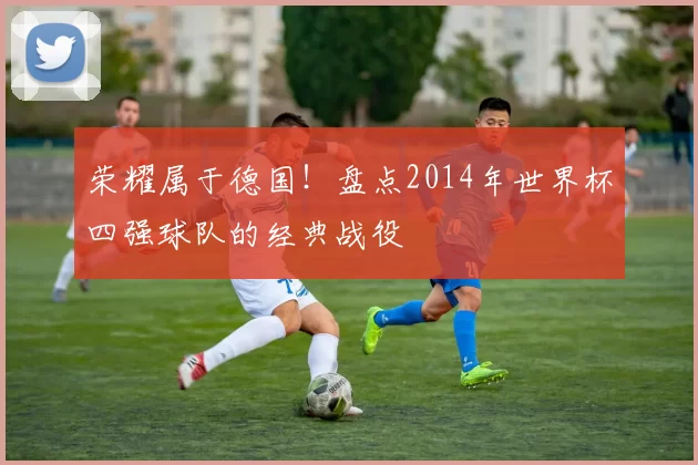 荣耀属于德国!盘点2014年世界杯四强球队的经典战役