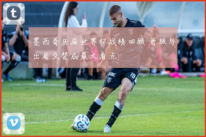 墨西哥历届世界杯战绩回顾 晋级与出局交替成最大看点