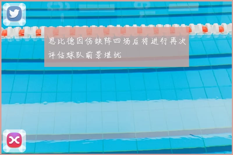 恩比德因伤缺阵四场后将进行再次评估球队前景堪忧