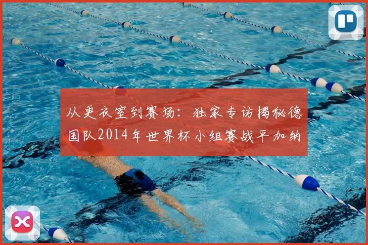 从更衣室到赛场:独家专访揭秘德国队2014年世界杯小组赛战平加纳的内幕