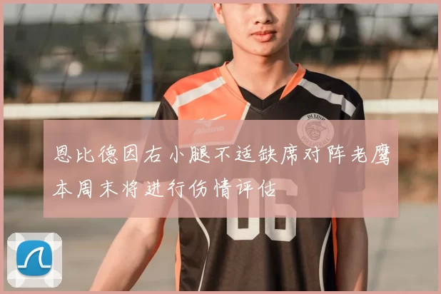 恩比德因右小腿不适缺席对阵老鹰本周末将进行伤情评估