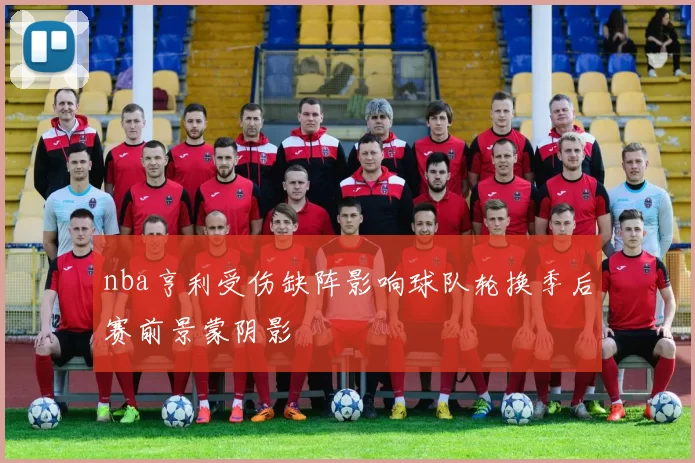 nba亨利受伤缺阵影响球队轮换季后赛前景蒙阴影